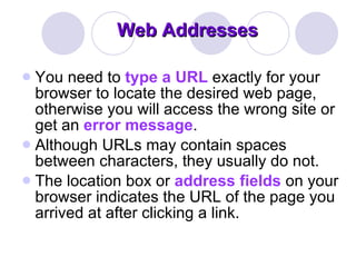 Web Addresses You need to  type a URL  exactly for your browser to locate the desired web page, otherwise you will access the wrong site or get an  error message .  Although URLs may contain spaces between characters, they usually do not.  The location box or  address fields  on your browser indicates the URL of the page you arrived at after clicking a link.  