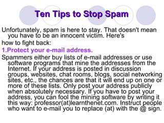 Ten Tips to Stop Spam Unfortunately, spam is here to stay. That doesn't mean you have to be an innocent victim. Here's how to fight back: 1.Protect your e-mail address. Spammers either buy lists of e-mail addresses or use software programs that mine the addresses from the Internet. If your address is posted in discussion groups, websites, chat rooms, blogs, social networking sites, etc., the chances are that it will end up on one or more of these lists. Only post your address publicly when absolutely necessary. If you have to post your address, you can fool the mining software by writing it this way: professor(at)learnthenet.com. Instruct people who want to e-mail you to replace (at) with the @ sign. 