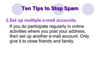 Ten Tips to Stop Spam 2.Set up multiple e-mail accounts. If you do participate regularly in online activities where you post your address, then set up another e-mail account. Only give it to close friends and family. 