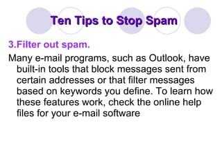 Ten Tips to Stop Spam 3.Filter out spam. Many e-mail programs, such as Outlook, have built-in tools that block messages sent from certain addresses or that filter messages based on keywords you define. To learn how these features work, check the online help files for your e-mail software 