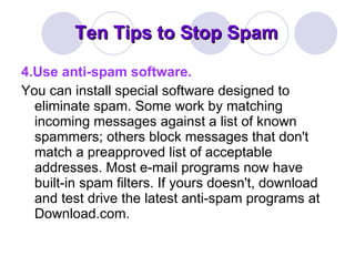 Ten Tips to Stop Spam 4.Use anti-spam software. You can install special software designed to eliminate spam. Some work by matching incoming messages against a list of known spammers; others block messages that don't match a preapproved list of acceptable addresses. Most e-mail programs now have built-in spam filters. If yours doesn't, download and test drive the latest anti-spam programs at Download.com. 