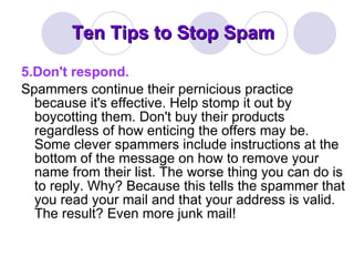 Ten Tips to Stop Spam 5.Don't respond. Spammers continue their pernicious practice because it's effective. Help stomp it out by boycotting them. Don't buy their products regardless of how enticing the offers may be. Some clever spammers include instructions at the bottom of the message on how to remove your name from their list. The worse thing you can do is to reply. Why? Because this tells the spammer that you read your mail and that your address is valid. The result? Even more junk mail! 