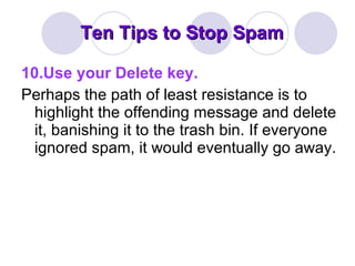 Ten Tips to Stop Spam 10.Use your Delete key. Perhaps the path of least resistance is to highlight the offending message and delete it, banishing it to the trash bin. If everyone ignored spam, it would eventually go away. 