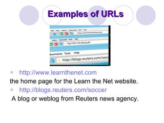 Examples of URLs http://www.learnthenet.com   the home page for the Learn the Net website.  http://blogs.reuters.com/soccer   A blog or weblog from Reuters news agency.  