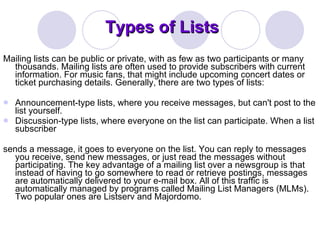 Types of Lists Mailing lists can be public or private, with as few as two participants or many thousands. Mailing lists are often used to provide subscribers with current information. For music fans, that might include upcoming concert dates or ticket purchasing details. Generally, there are two types of lists:  Announcement-type lists, where you receive messages, but can't post to the list yourself. Discussion-type lists, where everyone on the list can participate. When a list subscriber  sends a message, it goes to everyone on the list. You can reply to messages you receive, send new messages, or just read the messages without participating. The key advantage of a mailing list over a newsgroup is that instead of having to go somewhere to read or retrieve postings, messages are automatically delivered to your e-mail box. All of this traffic is automatically managed by programs called Mailing List Managers (MLMs). Two popular ones are Listserv and Majordomo. 