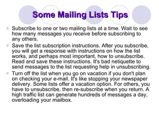 Some Mailing Lists Tips  Subscribe to one or two mailing lists at a time. Wait to see how many messages you receive before subscribing to any others. Save the list subscription instructions. After you subscribe, you will get a response with instructions on how the list works, and perhaps most important, how to unsubscribe. Read and save these instructions. It's bad netiquette to send messages to the list requesting help in unsubscribing. Turn off the list when you go on vacation if you don't plan on checking your e-mail. It's like stopping your newspaper delivery. Some lists offer a vacation option. For others, you have to unsubscribe, then re-subscribe when you return. A high traffic list can generate hundreds of messages a day, overloading your mailbox. 