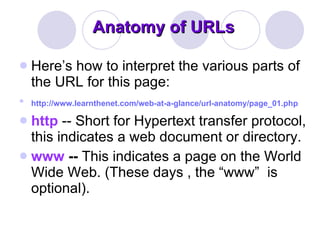 Anatomy of URLs  Here’s how to interpret the various parts of the URL for this page:  http://www.learnthenet.com/web-at-a-glance/url-anatomy/page_01.php   http   -- Short for Hypertext transfer protocol, this indicates a web document or directory.  www  --  This indicates a page on the World Wide Web. (These days , the “www”   is optional). 