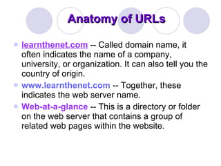 Anatomy of URLs learnthenet.com   -- Called domain name, it often indicates the name of a company, university, or organization. It can also tell you the country of origin.  www.learnthenet.com  -- Together, these indicates the web server name.  Web-at-a-glance  -- This is a directory or folder on the web server that contains a group of related web pages within the website.  