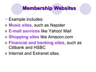 Membership Websites Example includes:  Music sites , such as Napster  E-mail services  like Yahoo! Mail  Shopping sites  like Amazon.com  Financial and banking sites , such as Citibank and HSBC  Internet and Extranet sites.  