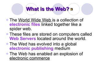What is the Web? The  World Wide Web  is a collection of  electronic files  linked together like a spider web.  These files are stored on computers called  Web Servers  located around the world.  The Wed has evolved into a global  electronic publishing  medium   The Web has enabled an explosion of  electronic commerce   