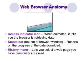 Web Browser Anatomy Access indicator icon  -- When animated, it tells you the browser is retrieving data.  Status bar  (bottom of browser window) -- Reports on the progress of the data download.  History menu  -- Lets you select a web page you have previously accessed.  