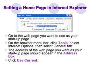 Setting a Home Page in Internet Explorer Go to the web page you want to use as your start-up page.  On the browser menu bar, click  Tools , select Internet Options, then select General tab.  The address of the web page you want as your start-up page should appear in the  Address box .  Click  Use Current .  