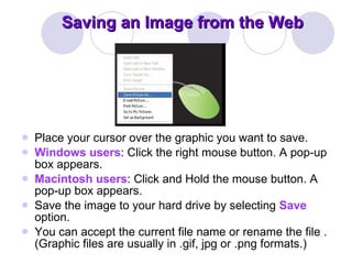 Saving an Image from the Web Place your cursor over the graphic you want to save.  Windows users : Click the right mouse button. A pop-up box appears.  Macintosh users : Click and Hold the mouse button. A pop-up box appears.  Save the image to your hard drive by selecting  Save  option.  You can accept the current file name or rename the file . (Graphic files are usually in .gif, jpg or .png formats.) 