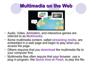 Multimedia on the Web Audio, Video, Animation, and interactive games are referred to as  Multimedia .  Some multimedia content, called  streaming media , are embedded in a web page and begin to play when you access the page.  Others requires that you  download  the multimedia file to your computer first.  Multimedia files often require that your browser  use a plug in program, like  Quick time  or  Flash , to play the file.  