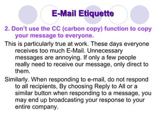 E-Mail Etiquette 2.   Don’t use the CC (carbon copy) function to copy your message to everyone.  This is particularly true at work. These days everyone receives too much E-Mail. Unnecessary messages are annoying. If only a few people really need to receive our message, only direct to them.  Similarly. When responding to e-mail, do not respond to all recipients, By choosing Reply to All or a similar button when responding to a message, you may end up broadcasting your response to your entire company.  