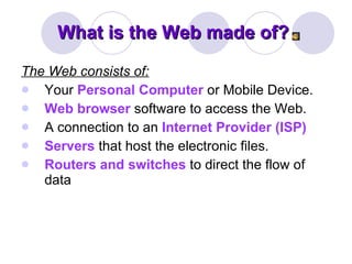 What is the Web made of? The Web consists of:   Your  Personal Computer  or Mobile Device.  Web browser  software to access the Web.  A connection to an  Internet Provider (ISP)   Servers  that host the electronic files.  Routers and switches  to direct the flow of data 
