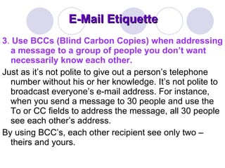 E-Mail Etiquette 3 .  Use BCCs (Blind Carbon Copies) when addressing a message to a group of people you don’t want necessarily know each other.  Just as it’s not polite to give out a person’s telephone number without his or her knowledge. It’s not polite to broadcast everyone’s e-mail address. For instance, when you send a message to 30 people and use the To or CC fields to address the message, all 30 people see each other’s address.  By using BCC’s, each other recipient see only two – theirs and yours.  