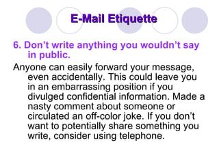 E-Mail Etiquette 6.   Don’t write anything you wouldn’t say in public.  Anyone can easily forward your message, even accidentally. This could leave you in an embarrassing position if you divulged confidential information. Made a nasty comment about someone or circulated an off-color joke. If you don’t want to potentially share something you write, consider using telephone.  