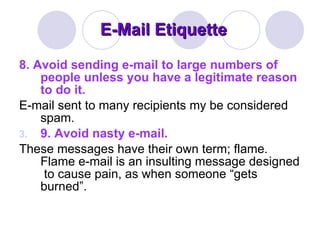 E-Mail Etiquette 8. Avoid sending e-mail to large numbers of people unless you have a legitimate reason to do it.   E-mail sent to many recipients my be considered spam.  9. Avoid nasty e-mail.  These messages have their own term; flame. Flame e-mail is an insulting message designed  to cause pain, as when someone “gets burned”. 