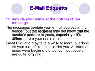 E-Mail Etiquette 10. Include your name at the bottom of the message.   The messages contain your e-mail address in the header, but the recipient may not know that the sender’s address is yours, especially if it’s different from your real name.  Email Etiquette may take a while to learn, but don’t let your fear of mistakes inhibit you. All internet users were beginners once, so most people are quite forgiving.  