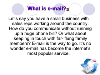What is e-mail? Let’s say you have a small business with sales reps working around the country. How do you communicate without running up a huge phone bill? Or what about keeping in touch with far- flung family members? E-mail is the way to go. It’s no wonder e-mail has become the internet’s most popular service.  