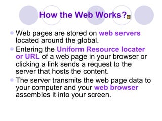 How the Web Works? Web pages are stored on  web servers  located around the global.  Entering the  Uniform Resource locater   or URL  of a web page in your browser or clicking a link sends a request to the server that hosts the content.  The server transmits the web page data to your computer and your  web browser  assembles it into your screen. 