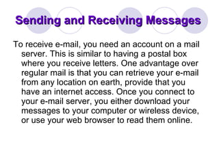 Sending and Receiving Messages  To receive e-mail, you need an account on a mail server. This is similar to having a postal box where you receive letters. One advantage over regular mail is that you can retrieve your e-mail from any location on earth, provide that you have an internet access. Once you connect to your e-mail server, you either download your messages to your computer or wireless device, or use your web browser to read them online.  