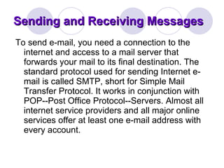 Sending and Receiving Messages To send e-mail, you need a connection to the internet and access to a mail server that forwards your mail to its final destination. The standard protocol used for sending Internet e-mail is called SMTP, short for Simple Mail Transfer Protocol. It works in conjunction with POP--Post Office Protocol--Servers. Almost all internet service providers and all major online services offer at least one e-mail address with every account.  