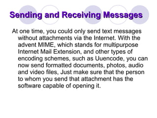 Sending and Receiving Messages At one time, you could only send text messages without attachments via the Internet. With the advent MIME, which stands for multipurpose Internet Mail Extension, and other types of encoding schemes, such as Uuencode, you can now send formatted documents, photos, audio and video files, Just make sure that the person to whom you send that attachment has the software capable of opening it.  