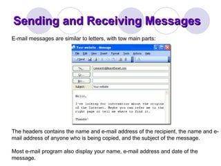 Sending and Receiving Messages E-mail messages are similar to letters, with tow main parts:  The headers contains the name and e-mail address of the recipient, the name and e-mail address of anyone who is being copied, and the subject of the message.  Most e-mail program also display your name, e-mail address and date of the message. 