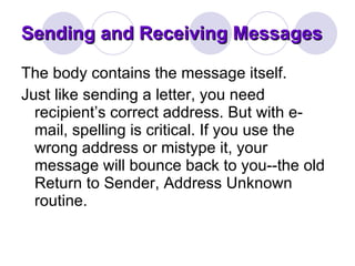 Sending and Receiving Messages The body contains the message itself.  Just like sending a letter, you need recipient’s correct address. But with e-mail, spelling is critical. If you use the wrong address or mistype it, your message will bounce back to you--the old Return to Sender, Address Unknown routine.  