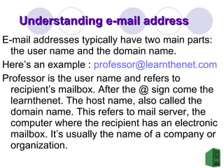 Understanding e-mail address E-mail addresses typically have two main parts: the user name and the domain name.  Here’s an example :  [email_address]   Professor is the user name and refers to recipient’s mailbox. After the @ sign come the learnthenet. The host name, also called the domain name. This refers to mail server, the computer where the recipient has an electronic mailbox. It’s usually the name of a company or organization.  