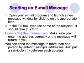 Sending an E-mail Message 1.  Open your e-mail program and launch a new message window by clicking on the appropriate icon.  2.  In the TO box, type the name of the recipient. It should take this form:  [email_address] . Make sure you enter the address correctly or the message will return to you.  You can send the message to more than one person by entering multiple addresses. Just put a semicolon (;) between each address.  