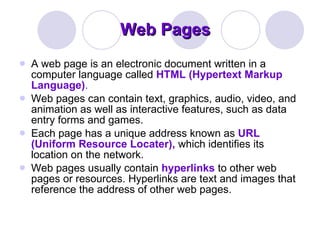 Web Pages A web page is an electronic document written in a computer language called  HTML (Hypertext Markup Language) .  Web pages can contain text, graphics, audio, video, and animation as well as interactive features, such as data entry forms and games.  Each page has a unique address known as  URL (Uniform Resource Locater),  which identifies its location on the network.  Web pages usually contain  hyperlinks  to other web pages or resources. Hyperlinks are text and images that reference the address of other web pages. 