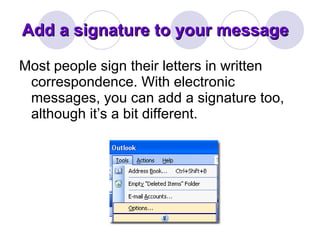 Add a signature to your message  Most people sign their letters in written correspondence. With electronic messages, you can add a signature too, although it’s a bit different.  
