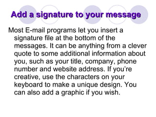 Add a signature to your message Most E-mail programs let you insert a signature file at the bottom of the messages. It can be anything from a clever quote to some additional information about you, such as your title, company, phone number and website address. If you’re creative, use the characters on your keyboard to make a unique design. You can also add a graphic if you wish.  