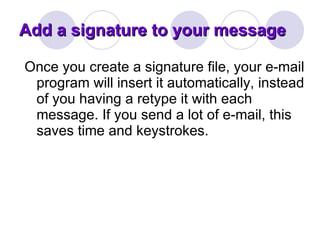 Add a signature to your message Once you create a signature file, your e-mail program will insert it automatically, instead of you having a retype it with each message. If you send a lot of e-mail, this saves time and keystrokes. 