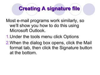 Creating A signature file Most e-mail programs work similarly, so we’ll show you how to do this using Microsoft Outlook. 1. Under the tools menu click Options  2. When the dialog box opens, click the Mail format tab, then click the Signature button at the bottom.  