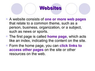 Websites A website consists of  one or more web pages  that relate to a common theme, such as a person, business, organization, or a subject, such as news or sports.  The first page is called  home page , which acts like an index, indicating the content on the site.  Form the home page, you can  click links to access other pages  on the site or other resources on the web.  