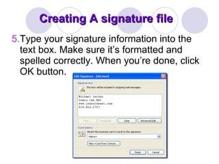 Creating A signature file 5. Type your signature information into the text box. Make sure it’s formatted and spelled correctly. When you’re done, click OK button.  