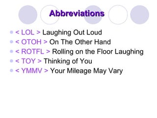 Abbreviations < LOL >  Laughing Out Loud < OTOH >  On The Other Hand < ROTFL >  Rolling on the Floor Laughing < TOY >  Thinking of You < YMMV >  Your Mileage May Vary 