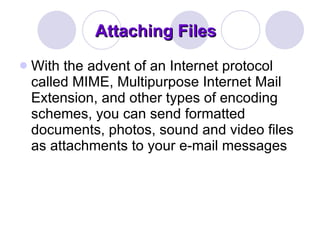 Attaching Files With the advent of an Internet protocol called MIME, Multipurpose Internet Mail Extension, and other types of encoding schemes, you can send formatted documents, photos, sound and video files as attachments to your e-mail messages 
