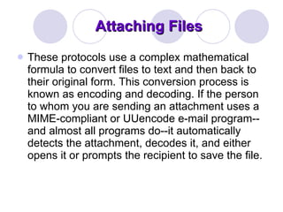 Attaching Files These protocols use a complex mathematical formula to convert files to text and then back to their original form. This conversion process is known as encoding and decoding. If the person to whom you are sending an attachment uses a MIME-compliant or UUencode e-mail program--and almost all programs do--it automatically detects the attachment, decodes it, and either opens it or prompts the recipient to save the file. 