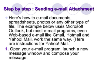 Step by step : Sending e-mail Attachment Here's how to e-mail documents, spreadsheets, photos or any other type of file. The example below uses Microsoft Outlook, but most e-mail programs, even Web-based e-mail like Gmail, Hotmail and Yahoo! Mail, work the same way. (Here are instructions for Yahoo! Mail. 1.   Open your e-mail program, launch a new message window and compose your message. 