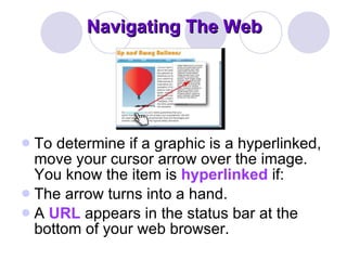 Navigating The Web To determine if a graphic is a hyperlinked, move your cursor arrow over the image. You know the item is  hyperlinked  if:  The arrow turns into a hand.  A  URL  appears in the status bar at the bottom of your web browser.  