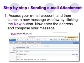 Step by step : Sending e-mail Attachment 1.   Access your e-mail account, and then launch a new message window by clicking the  New   button. Now enter the address and compose your message. 