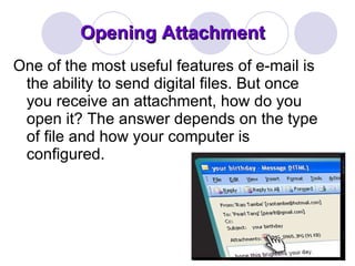 Opening Attachment One of the most useful features of e-mail is the ability to send digital files. But once you receive an attachment, how do you open it? The answer depends on the type of file and how your computer is configured. 