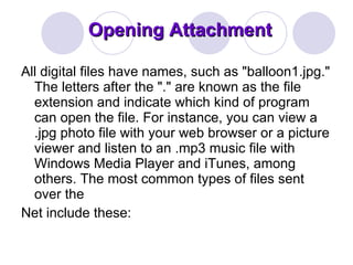 Opening Attachment All digital files have names, such as "balloon1.jpg." The letters after the "." are known as the file extension and indicate which kind of program can open the file. For instance, you can view a .jpg photo file with your web browser or a picture viewer and listen to an .mp3 music file with Windows Media Player and iTunes, among others. The most common types of files sent over the Net include these: 