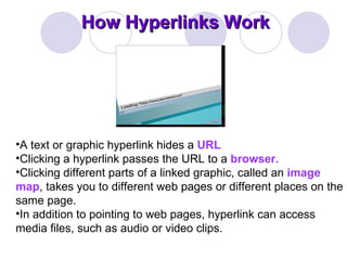 How Hyperlinks Work A text or graphic hyperlink hides a  URL   Clicking a hyperlink passes the URL to a  browser.  Clicking different parts of a linked graphic, called an  image map , takes you to different web pages or different places on the same page.  In addition to pointing to web pages, hyperlink can access media files, such as audio or video clips.  