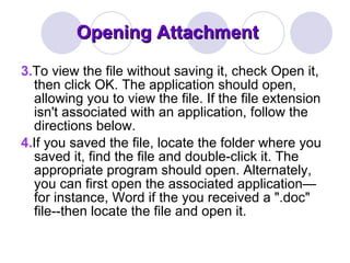 Opening Attachment 3. To view the file without saving it, check Open it, then click OK. The application should open, allowing you to view the file. If the file extension isn't associated with an application, follow the directions below. 4. If you saved the file, locate the folder where you saved it, find the file and double-click it. The appropriate program should open. Alternately, you can first open the associated application—for instance, Word if the you received a ".doc" file--then locate the file and open it. 